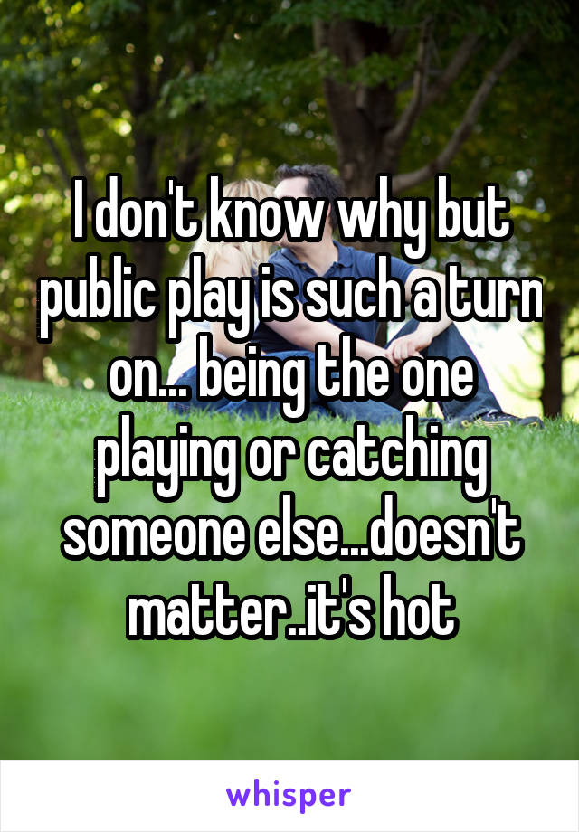 I don't know why but public play is such a turn on... being the one playing or catching someone else...doesn't matter..it's hot