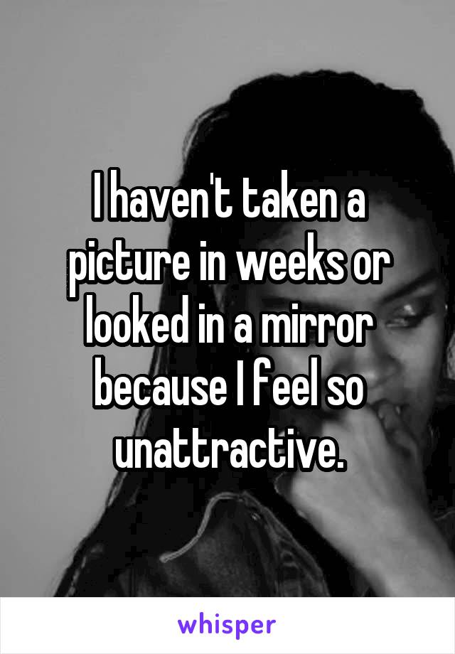 I haven't taken a picture in weeks or looked in a mirror because I feel so unattractive.