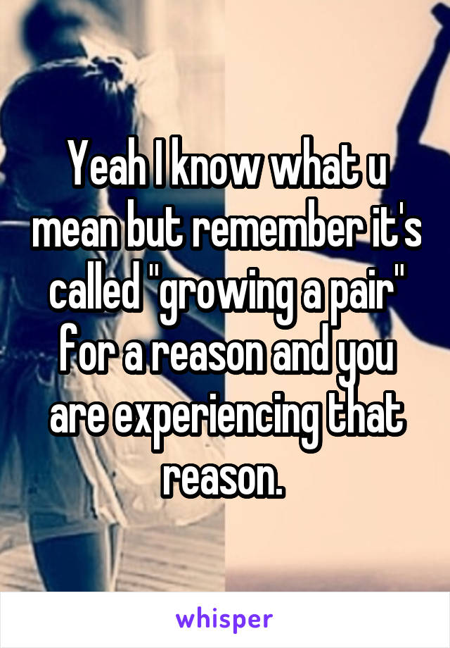Yeah I know what u mean but remember it's called "growing a pair" for a reason and you are experiencing that reason. 