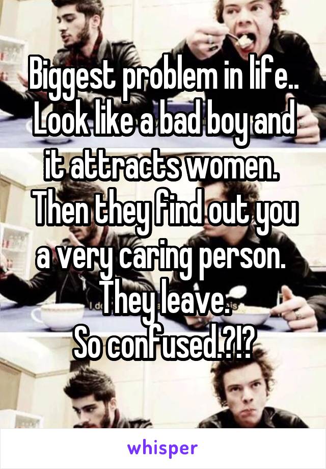 Biggest problem in life.. Look like a bad boy and it attracts women. 
Then they find out you a very caring person.  They leave.
So confused.?!?
