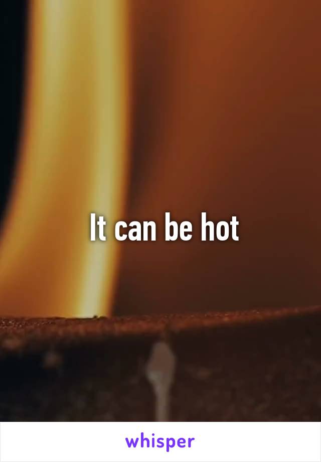  It can be hot