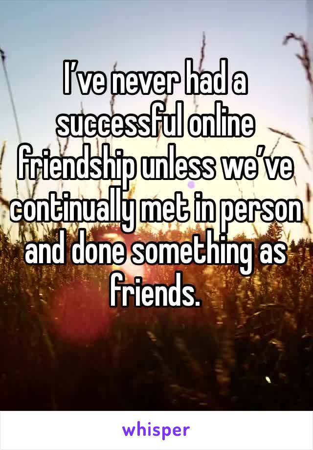 I’ve never had a successful online friendship unless we’ve continually met in person and done something as friends. 