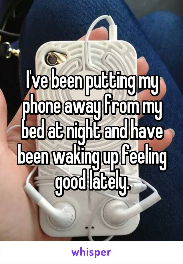 I've been putting my phone away from my bed at night and have been waking up feeling good lately.