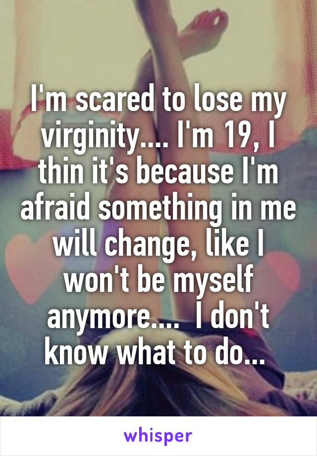 I'm scared to lose my virginity.... I'm 19, I thin it's because I'm afraid something in me will change, like I won't be myself anymore....  I don't know what to do... 