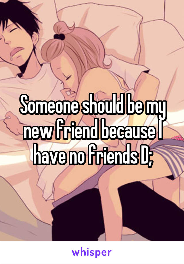 Someone should be my new friend because I have no friends D;