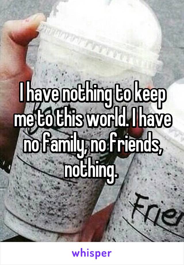 I have nothing to keep me to this world. I have no family, no friends, nothing. 