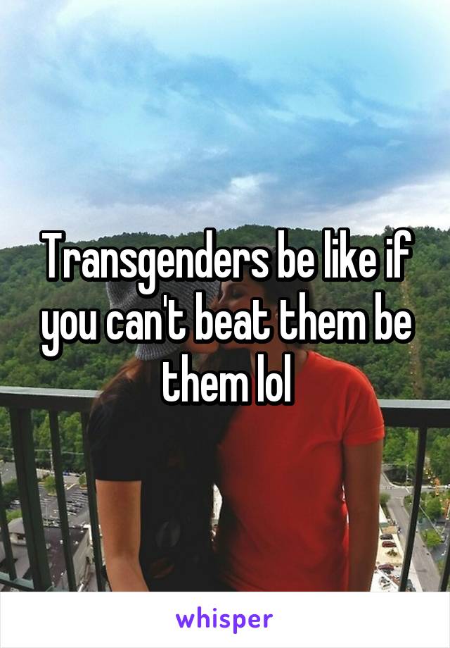 Transgenders be like if you can't beat them be them lol