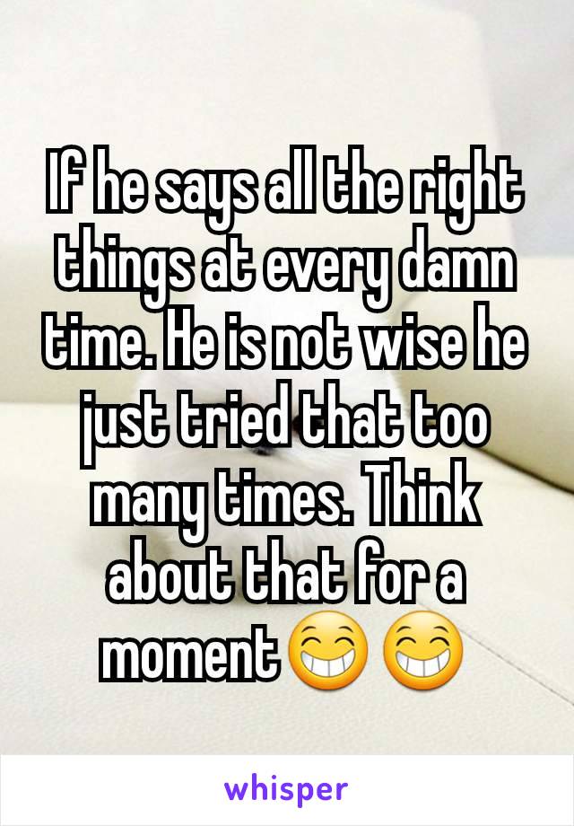 If he says all the right things at every damn time. He is not wise he just tried that too many times. Think about that for a moment😁😁