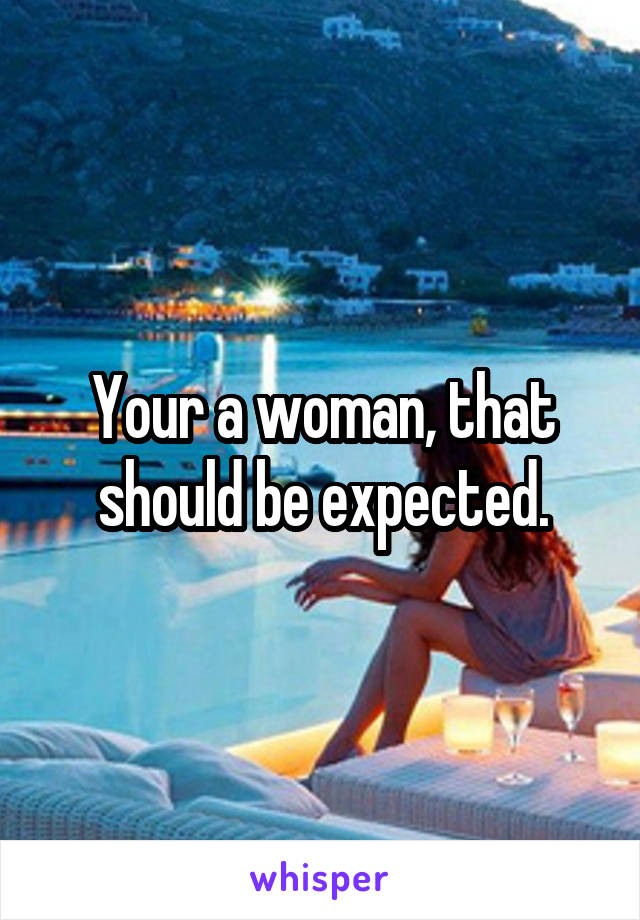 Your a woman, that should be expected.