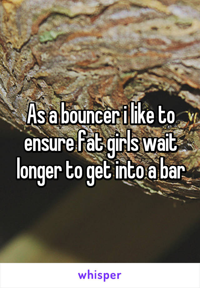 As a bouncer i like to ensure fat girls wait longer to get into a bar