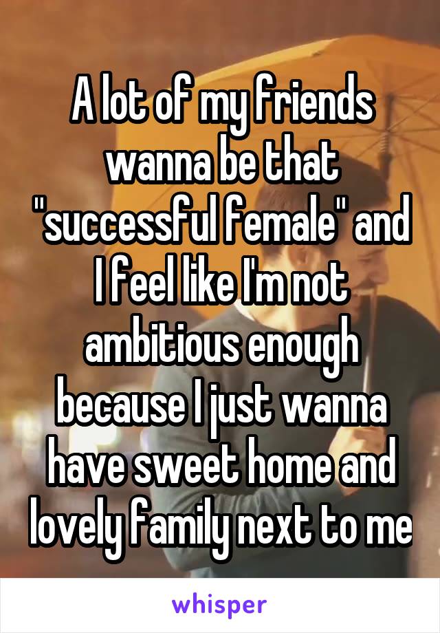 A lot of my friends wanna be that "successful female" and I feel like I'm not ambitious enough because I just wanna have sweet home and lovely family next to me