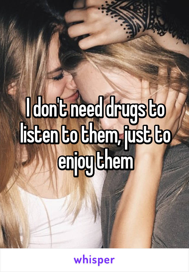 I don't need drugs to listen to them, just to enjoy them