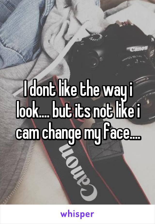 I dont like the way i look.... but its not like i cam change my face....