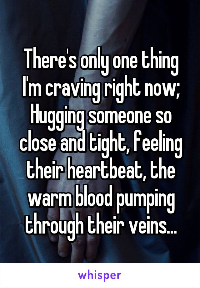 There's only one thing I'm craving right now;
Hugging someone so close and tight, feeling their heartbeat, the warm blood pumping through their veins...