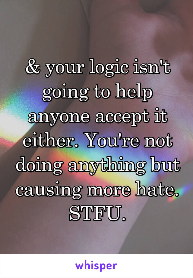 & your logic isn't going to help anyone accept it either. You're not doing anything but causing more hate. STFU.