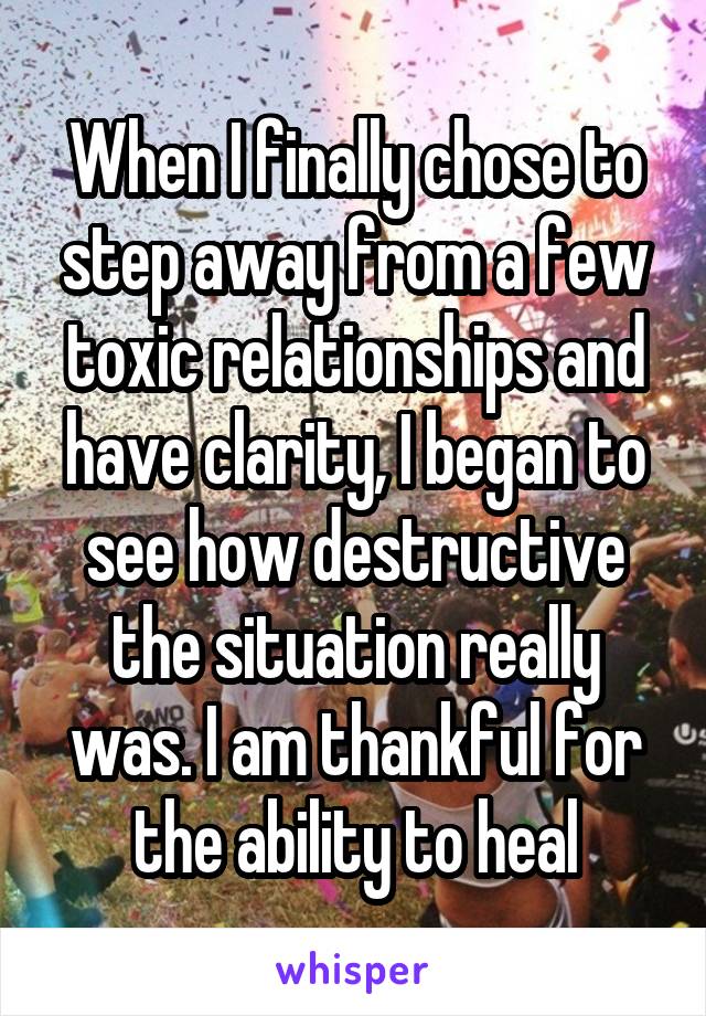 When I finally chose to step away from a few toxic relationships and have clarity, I began to see how destructive the situation really was. I am thankful for the ability to heal
