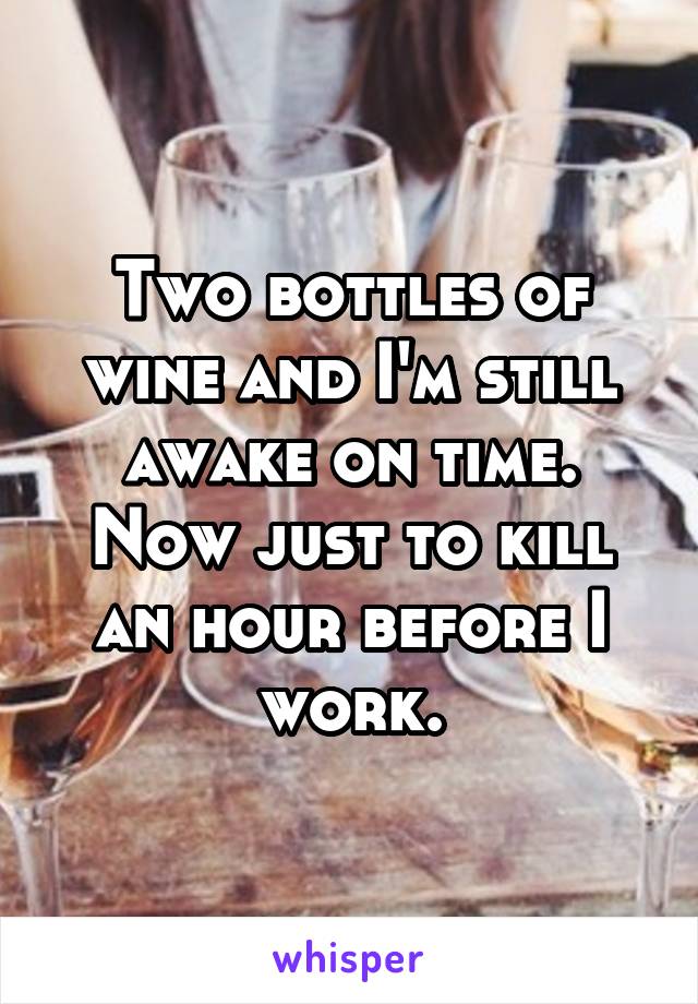 Two bottles of wine and I'm still awake on time. Now just to kill an hour before I work.