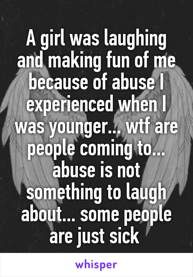 A girl was laughing and making fun of me because of abuse I experienced when I was younger... wtf are people coming to... abuse is not something to laugh about... some people are just sick 