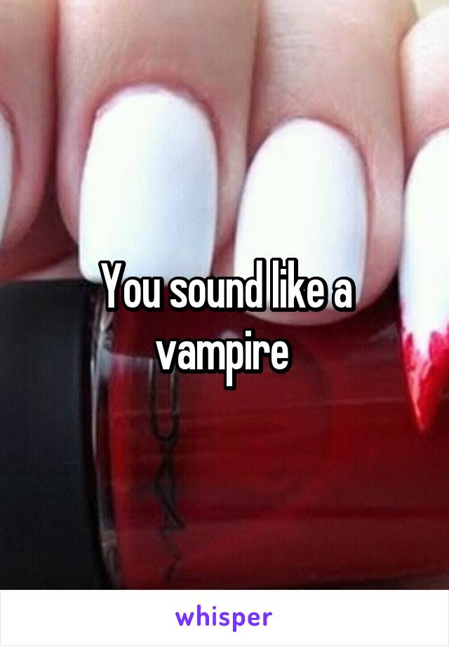 You sound like a vampire 