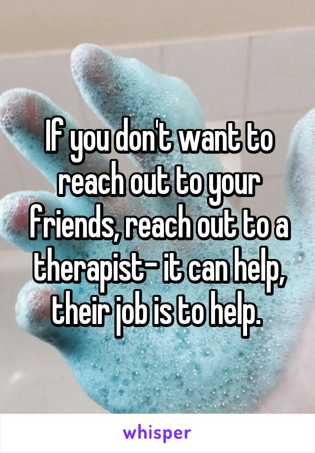If you don't want to reach out to your friends, reach out to a therapist- it can help, their job is to help. 