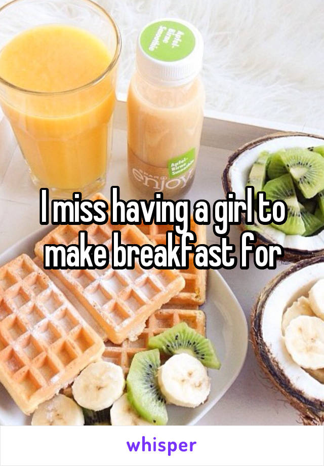 I miss having a girl to make breakfast for
