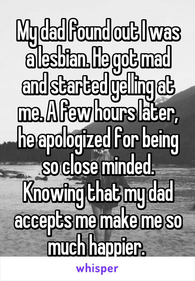 My dad found out I was a lesbian. He got mad and started yelling at me. A few hours later, he apologized for being so close minded. Knowing that my dad accepts me make me so much happier. 