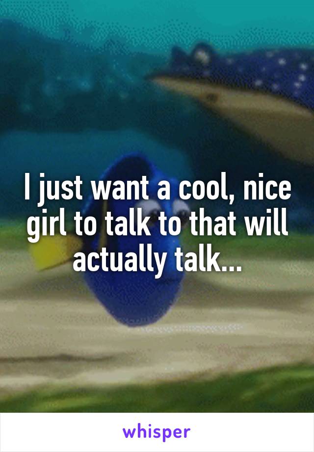 I just want a cool, nice girl to talk to that will actually talk...