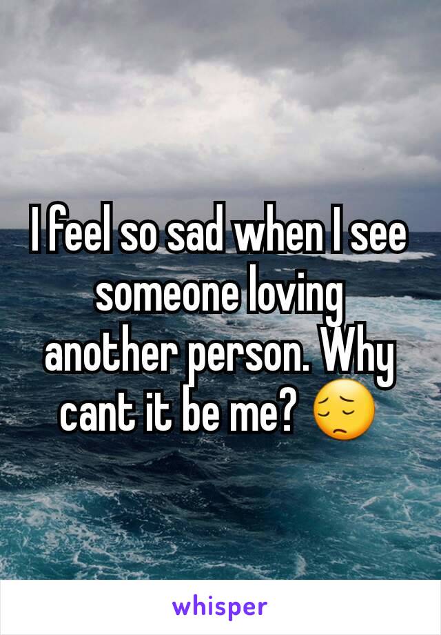 I feel so sad when I see someone loving another person. Why cant it be me? 😔