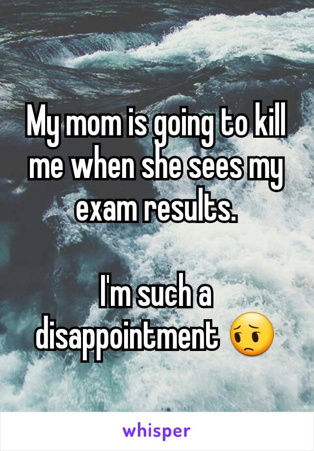 My mom is going to kill me when she sees my exam results.

I'm such a disappointment 😔
