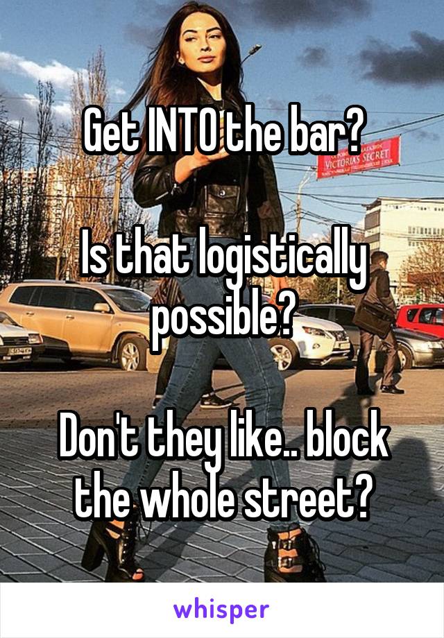 Get INTO the bar?

Is that logistically possible?

Don't they like.. block the whole street?