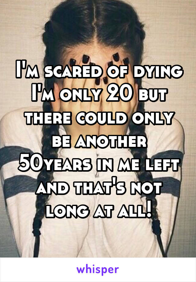 I'm scared of dying I'm only 20 but there could only be another 50years in me left and that's not long at all!