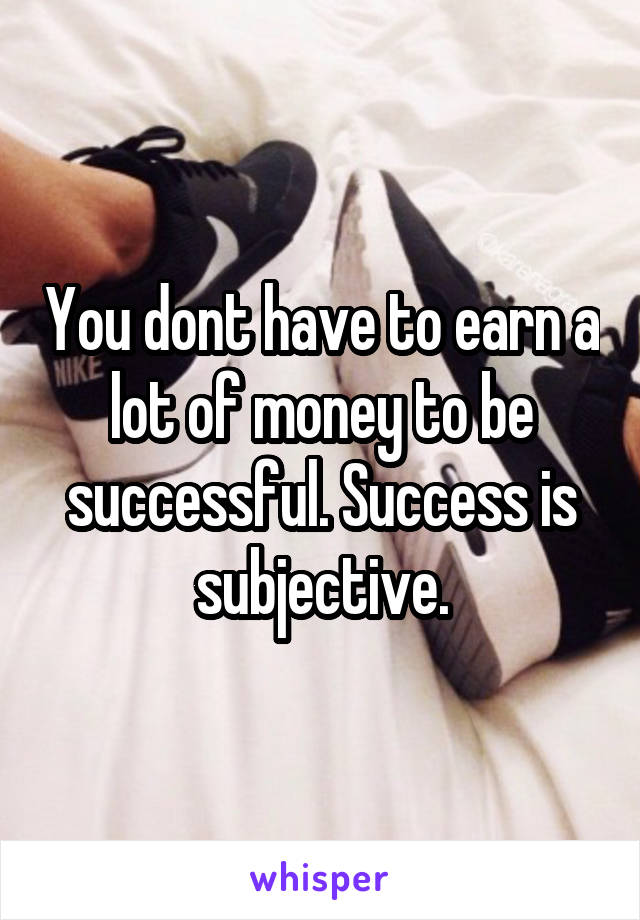 You dont have to earn a lot of money to be successful. Success is subjective.