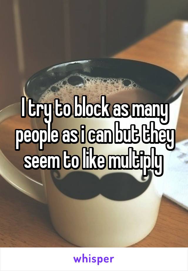 I try to block as many people as i can but they seem to like multiply 