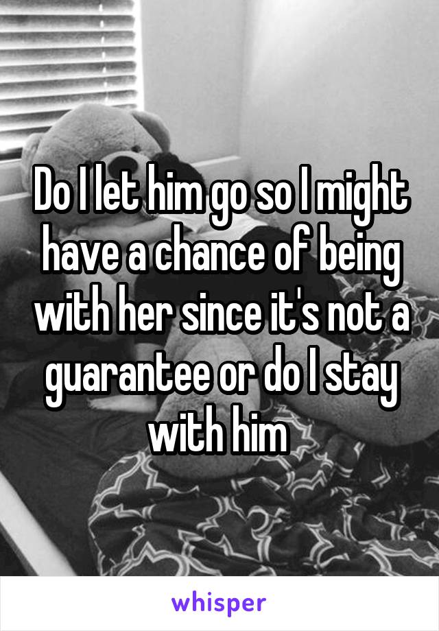 Do I let him go so I might have a chance of being with her since it's not a guarantee or do I stay with him 