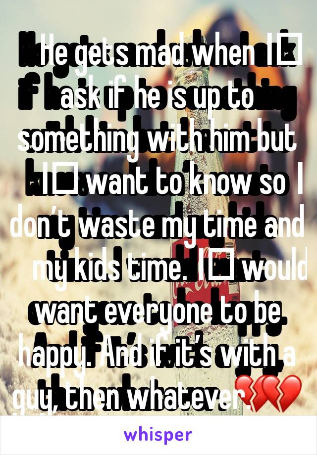 He gets mad when I️ ask if he is up to something with him but I️ want to know so I️ don’t waste my time and my kids time. I️ would want everyone to be happy. And if it’s with a guy, then whatever. 💔