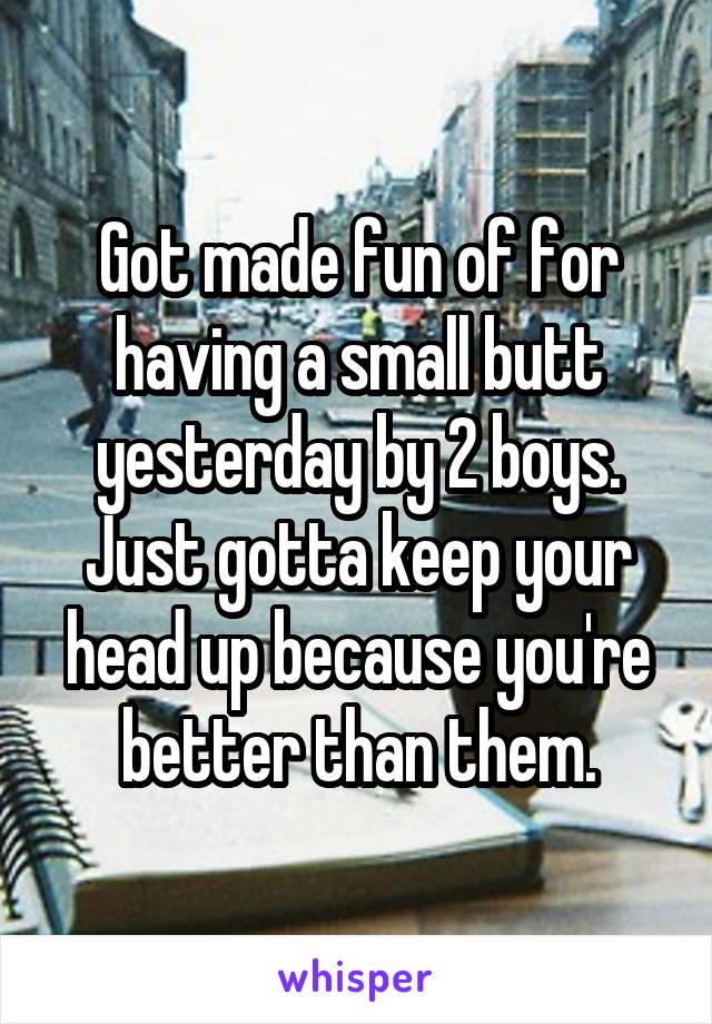 Got made fun of for having a small butt yesterday by 2 boys. Just gotta keep your head up because you're better than them.