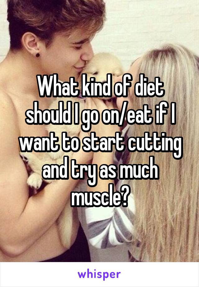 What kind of diet should I go on/eat if I want to start cutting and try as much muscle?