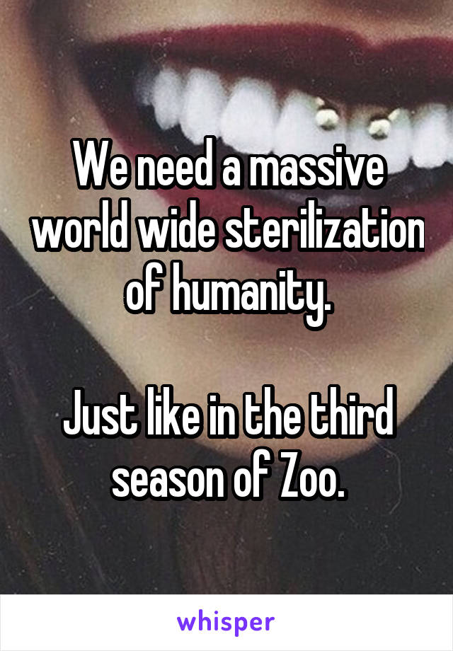 We need a massive world wide sterilization of humanity.

Just like in the third season of Zoo.