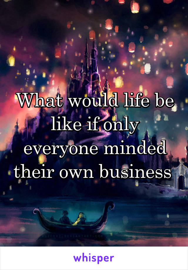 What would life be like if only everyone minded their own business 