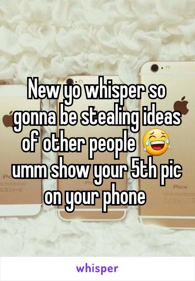 New yo whisper so gonna be stealing ideas of other people 😂umm show your 5th pic on your phone 