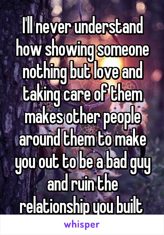 I'll never understand how showing someone nothing but love and taking care of them makes other people around them to make you out to be a bad guy and ruin the relationship you built 