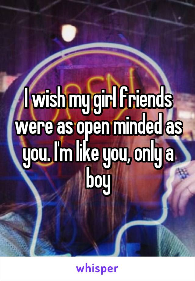 I wish my girl friends were as open minded as you. I'm like you, only a boy