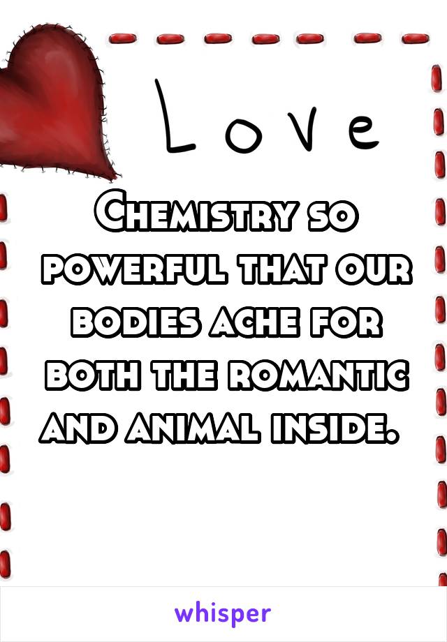 Chemistry so powerful that our bodies ache for both the romantic and animal inside. 