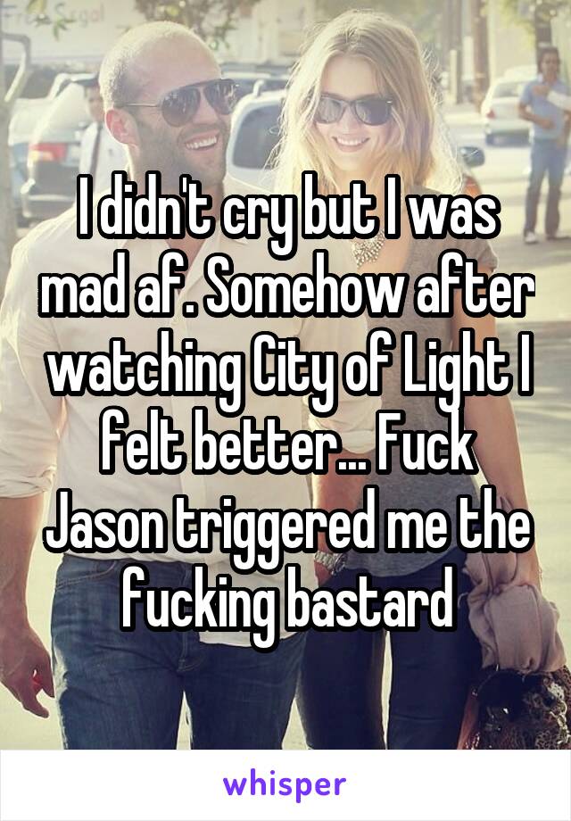 I didn't cry but I was mad af. Somehow after watching City of Light I felt better... Fuck Jason triggered me the fucking bastard