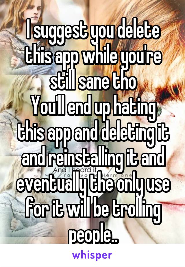 I suggest you delete this app while you're still sane tho
You'll end up hating this app and deleting it and reinstalling it and eventually the only use for it will be trolling people..