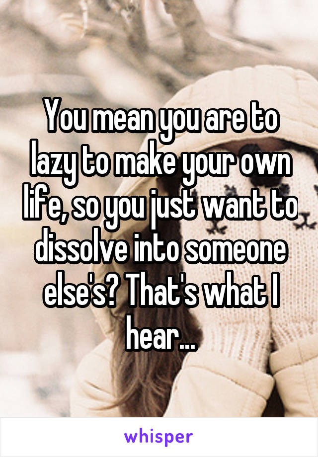You mean you are to lazy to make your own life, so you just want to dissolve into someone else's? That's what I hear...