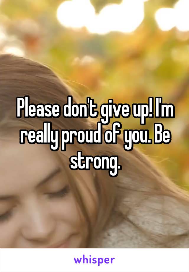 Please don't give up! I'm really proud of you. Be strong.