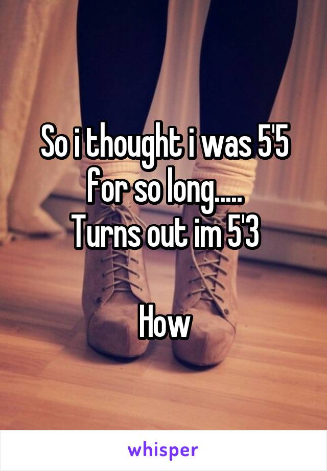 So i thought i was 5'5 for so long.....
Turns out im 5'3

How