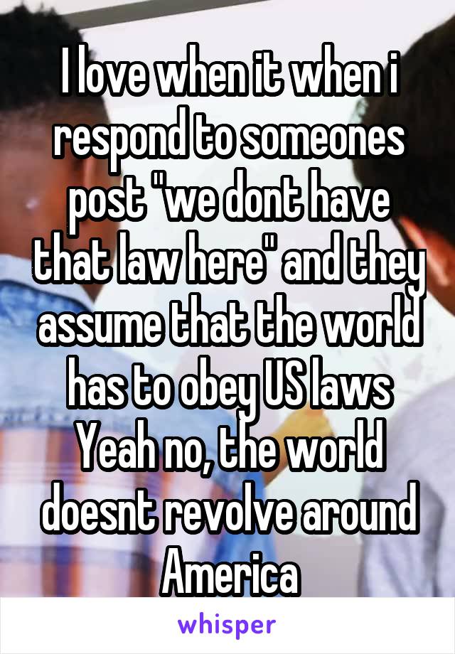I love when it when i respond to someones post "we dont have that law here" and they assume that the world has to obey US laws
Yeah no, the world doesnt revolve around America