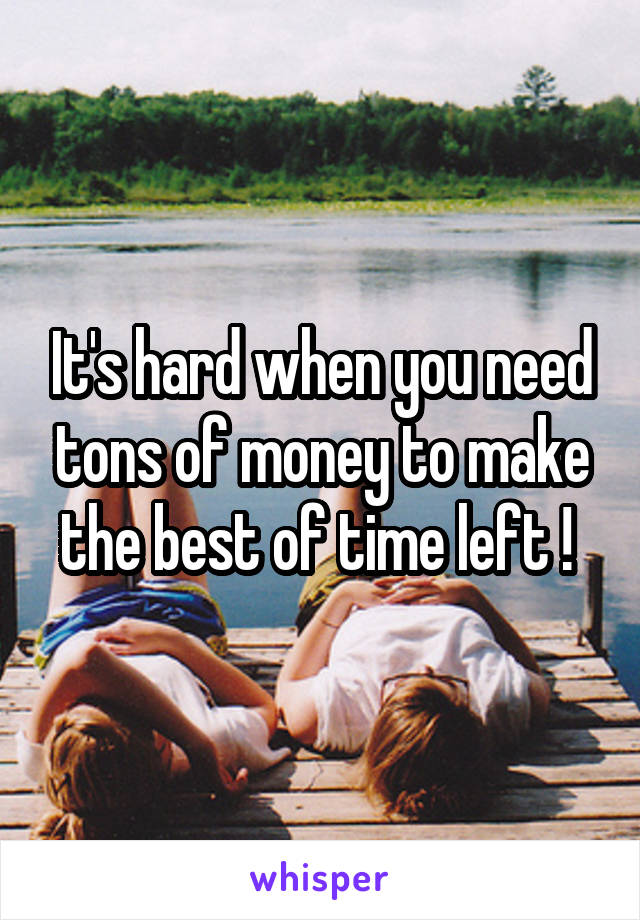 It's hard when you need tons of money to make the best of time left ! 